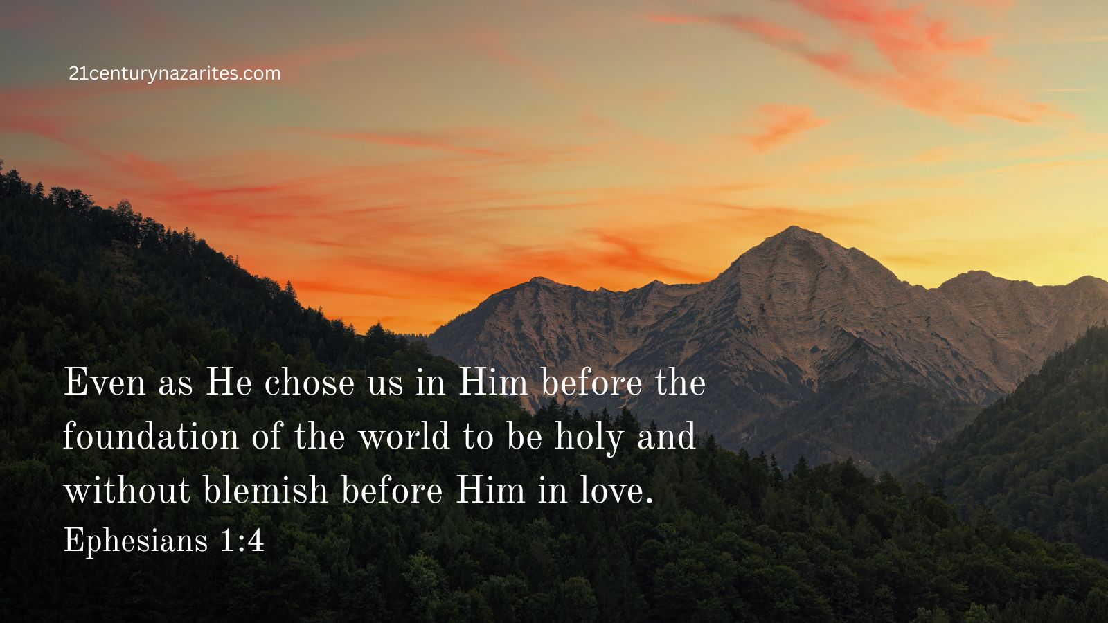 Even as He chose us in Him before the foundation of the world to be holy and without blemish before Him in love. Ephesians 1:4